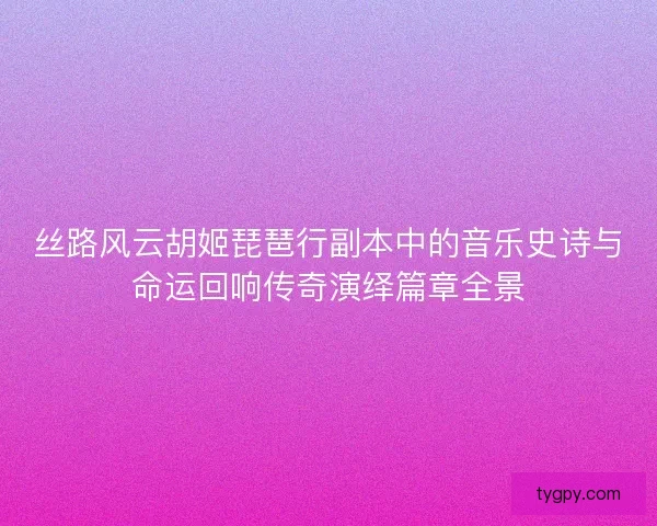 丝路风云胡姬琵琶行副本中的音乐史诗与命运回响传奇演绎篇章全景
