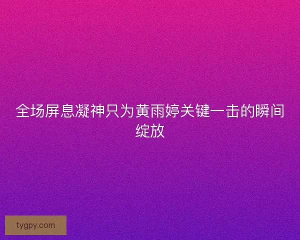 全场屏息凝神只为黄雨婷关键一击的瞬间绽放