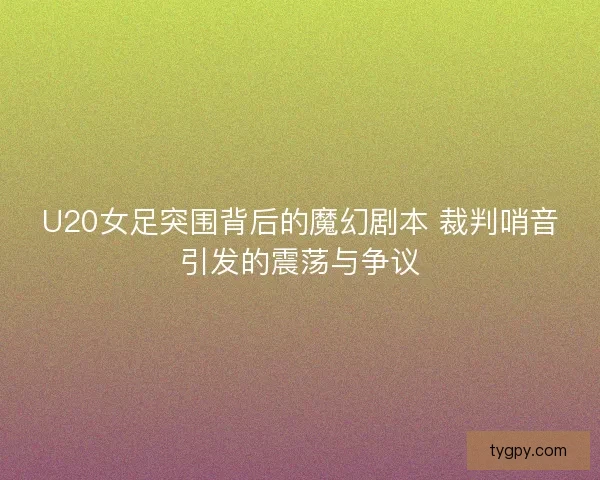 U20女足突围背后的魔幻剧本 裁判哨音引发的震荡与争议