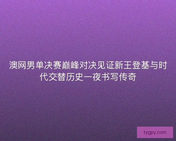 澳网男单决赛巅峰对决见证新王登基与时代交替历史一夜书写传奇