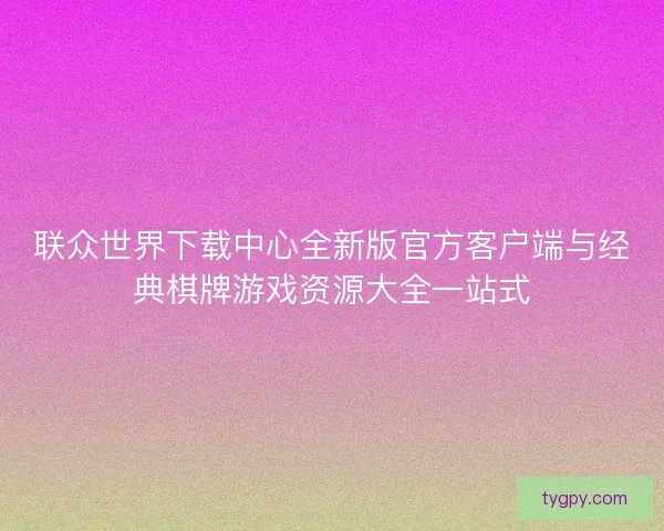 联众世界下载中心全新版官方客户端与经典棋牌游戏资源大全一站式