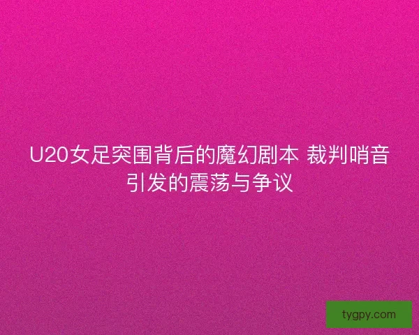 U20女足突围背后的魔幻剧本 裁判哨音引发的震荡与争议
