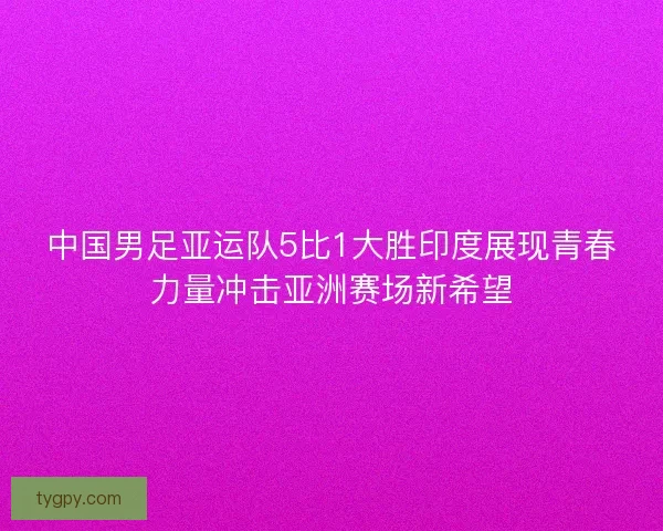 中国男足亚运队5比1大胜印度展现青春力量冲击亚洲赛场新希望