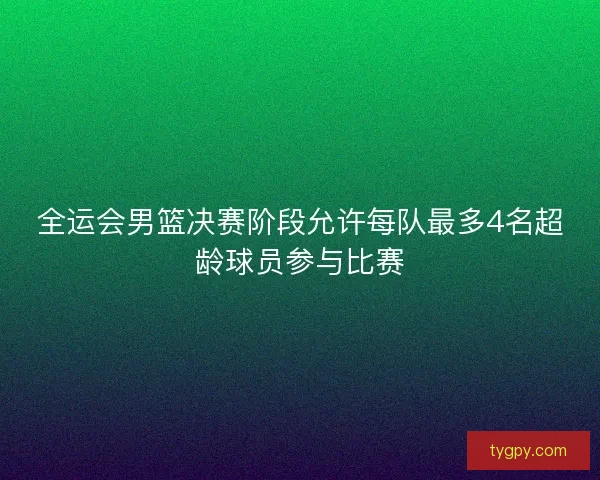 全运会男篮决赛阶段允许每队最多4名超龄球员参与比赛