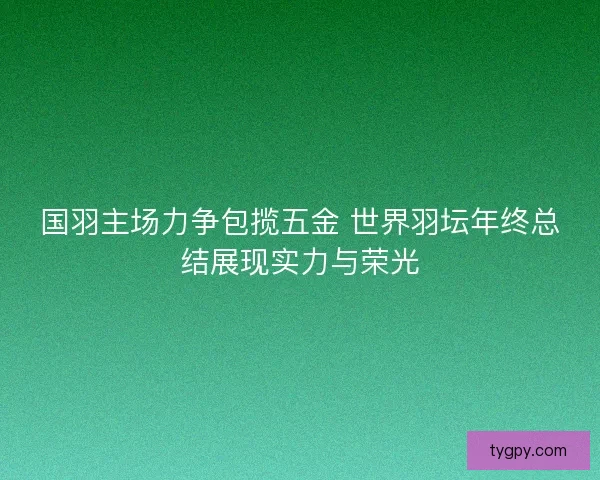 国羽主场力争包揽五金 世界羽坛年终总结展现实力与荣光